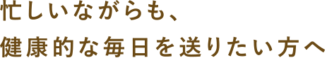 忙しいながらも、健康的な毎日を送りたい方へ