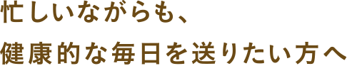 忙しいながらも、健康的な毎日を送りたい方へ